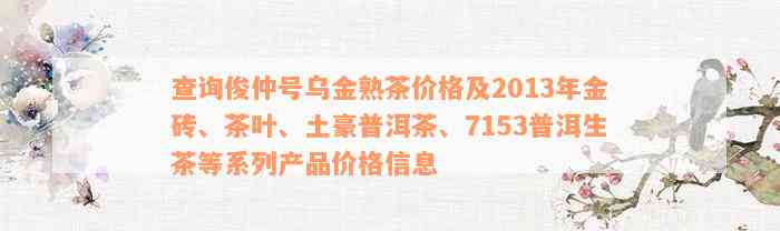 查询俊仲号乌金熟茶价格及2013年金砖、茶叶、土豪普洱茶、7153普洱生茶等系列产品价格信息