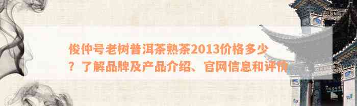 俊仲号老树普洱茶熟茶2013价格多少？了解品牌及产品介绍、官网信息和评价