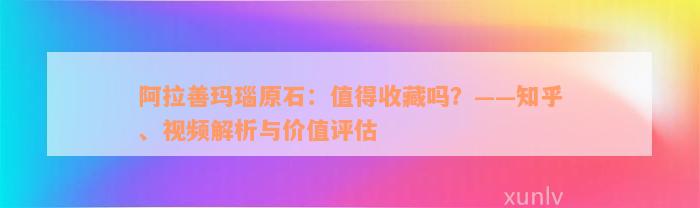 阿拉善玛瑙原石：值得收藏吗？——知乎、视频解析与价值评估