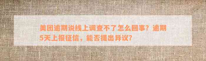 美团逾期说线上调查不了怎么回事？逾期5天上报征信，能否提出异议？