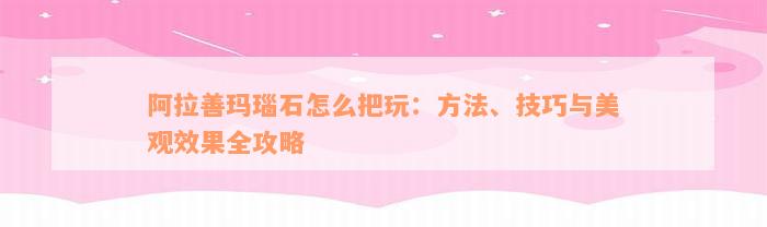 阿拉善玛瑙石怎么把玩：方法、技巧与美观效果全攻略