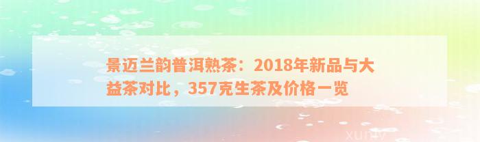 景迈兰韵普洱熟茶：2018年新品与大益茶对比，357克生茶及价格一览