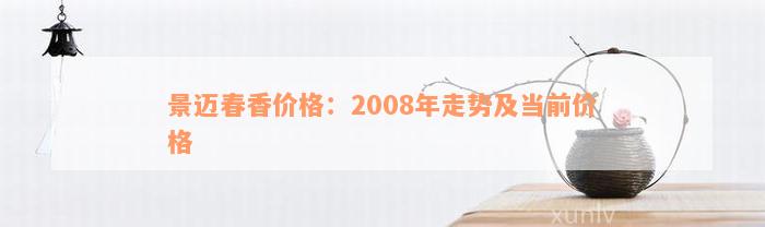 景迈春香价格：2008年走势及当前价格