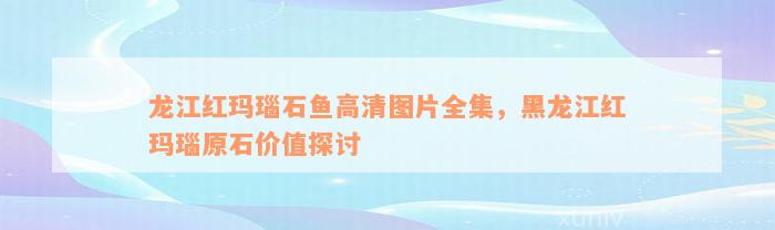 龙江红玛瑙石鱼高清图片全集，黑龙江红玛瑙原石价值探讨