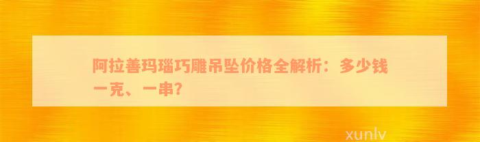 阿拉善玛瑙巧雕吊坠价格全解析：多少钱一克、一串？