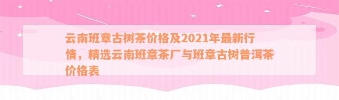 云南班章古树茶价格及2021年最新行情，精选云南班章茶厂与班章古树普洱茶价格表