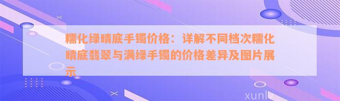 糯化绿晴底手镯价格：详解不同档次糯化晴底翡翠与满绿手镯的价格差异及图片展示