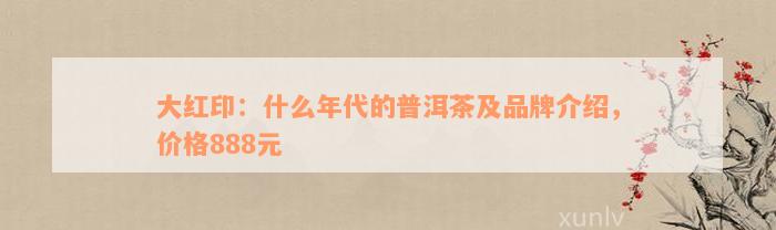 大红印：什么年代的普洱茶及品牌介绍，价格888元