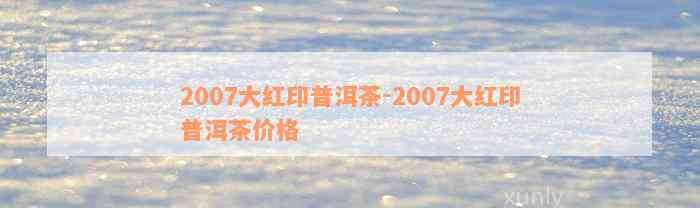 2007大红印普洱茶-2007大红印普洱茶价格