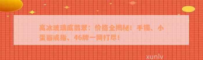 高冰玻璃底翡翠：价格全揭秘！手镯、小蛋面戒指、46牌一网打尽！