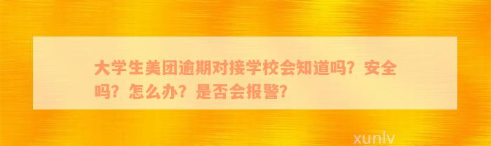 大学生美团逾期对接学校会知道吗？安全吗？怎么办？是否会报警？