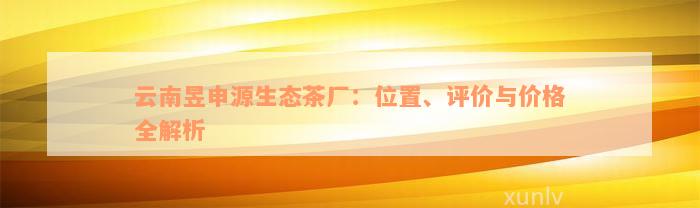 云南昱申源生态茶厂：位置、评价与价格全解析