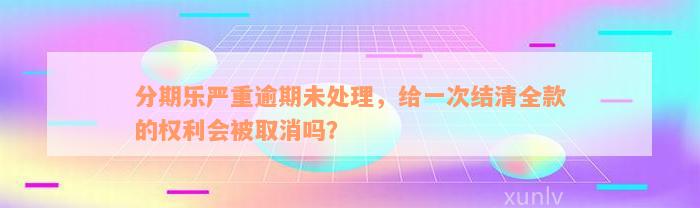 分期乐严重逾期未处理，给一次结清全款的权利会被取消吗？