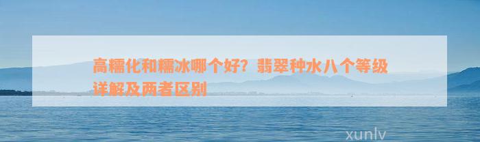 高糯化和糯冰哪个好？翡翠种水八个等级详解及两者区别