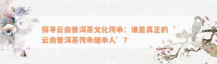 探寻云南普洱茶文化传承：谁是真正的‘云南普洱茶传承继承人’？