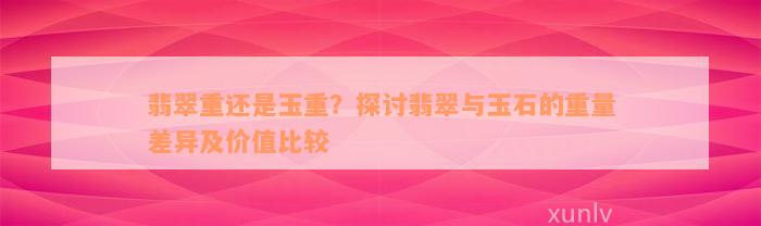 翡翠重还是玉重？探讨翡翠与玉石的重量差异及价值比较