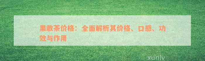 果敢茶价格：全面解析其价格、口感、功效与作用