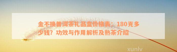 金不换普洱茶礼品盒价格表：180克多少钱？功效与作用解析及熟茶介绍