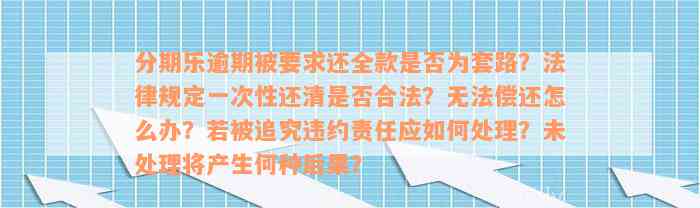 分期乐逾期被要求还全款是否为套路？法律规定一次性还清是否合法？无法偿还怎么办？若被追究违约责任应如何处理？未处理将产生何种后果？