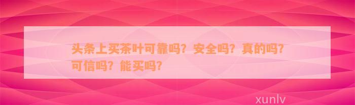 头条上买茶叶可靠吗？安全吗？真的吗？可信吗？能买吗？