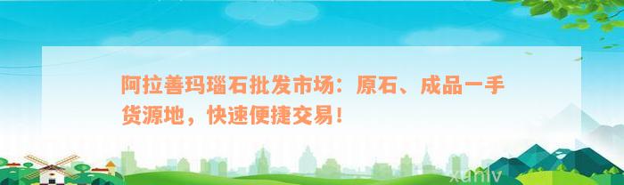 阿拉善玛瑙石批发市场：原石、成品一手货源地，快速便捷交易！