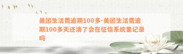 美团生活费逾期100多-美团生活费逾期100多天还清了会在征信系统里记录吗