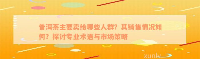 普洱茶主要卖给哪些人群？其销售情况如何？探讨专业术语与市场策略