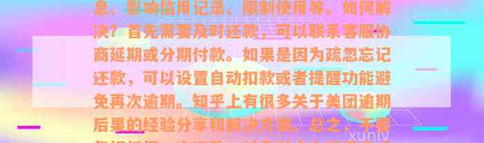 美团逾期后果是什么意思？可能会产生罚息、影响信用记录、限制使用等。如何解决？首先需要及时还款，可以联系客服协商延期或分期付款。如果是因为疏忽忘记还款，可以设置自动扣款或者提醒功能避免再次逾期。知乎上有很多关于美团逾期后果的经验分享和解决方案。总之，不要忽视任何一次还款，以免对个人信用造成不良影响。