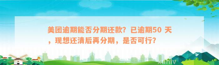 美团逾期能否分期还款？已逾期50 天，现想还清后再分期，是否可行？