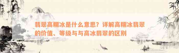 翡翠高糯冰是什么意思？详解高糯冰翡翠的价值、等级与与高冰翡翠的区别