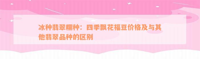 冰种翡翠糯种：四季飘花福豆价格及与其他翡翠品种的区别