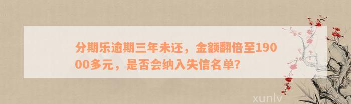 分期乐逾期三年未还，金额翻倍至19000多元，是否会纳入失信名单？