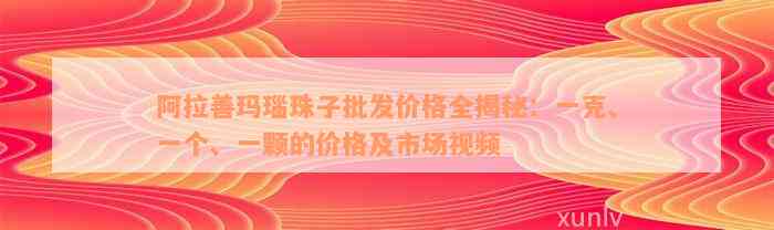 阿拉善玛瑙珠子批发价格全揭秘：一克、一个、一颗的价格及市场视频