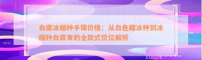 白底冰糯种手镯价格：从白色糯冰种到冰糯种白底青的全款式价位解析