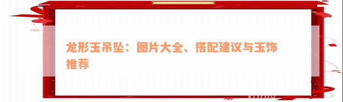 龙形玉吊坠：图片大全、搭配建议与玉饰推荐