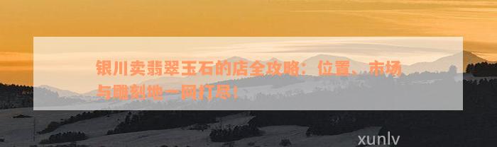 银川卖翡翠玉石的店全攻略：位置、市场与雕刻地一网打尽！