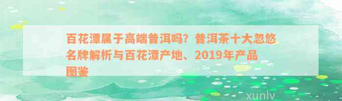 百花潭属于高端普洱吗？普洱茶十大忽悠名牌解析与百花潭产地、2019年产品图鉴