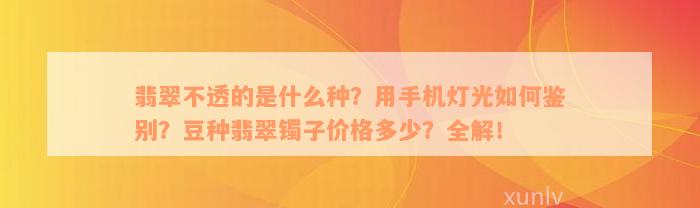 翡翠不透的是什么种？用手机灯光如何鉴别？豆种翡翠镯子价格多少？全解！