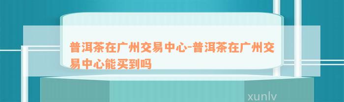 普洱茶在广州交易中心-普洱茶在广州交易中心能买到吗