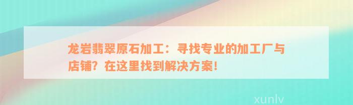 龙岩翡翠原石加工：寻找专业的加工厂与店铺？在这里找到解决方案！