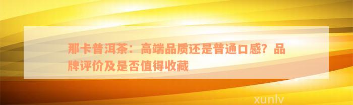 那卡普洱茶：高端品质还是普通口感？品牌评价及是否值得收藏