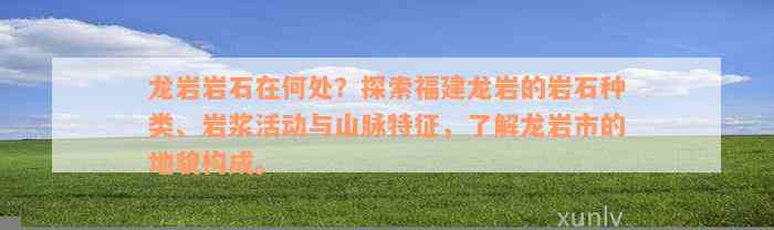 龙岩岩石在何处？探索福建龙岩的岩石种类、岩浆活动与山脉特征，了解龙岩市的地貌构成。