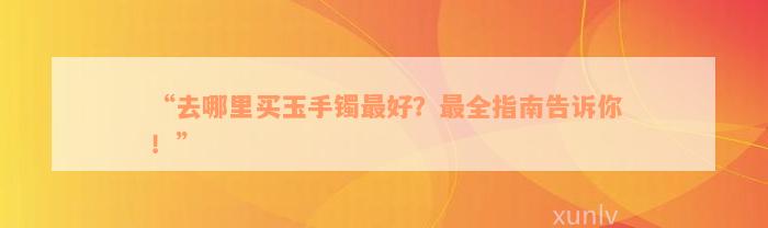 “去哪里买玉手镯最好？最全指南告诉你！”