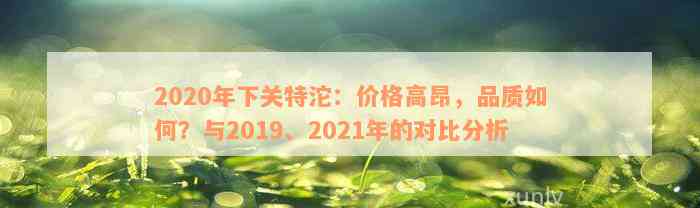 2020年下关特沱：价格高昂，品质如何？与2019、2021年的对比分析