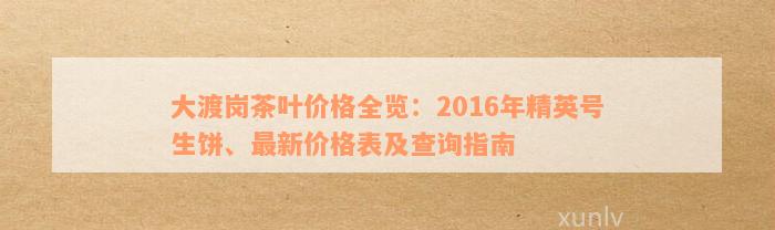 大渡岗茶叶价格全览：2016年精英号生饼、最新价格表及查询指南