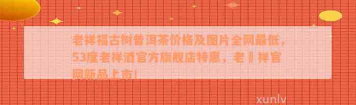 老祥福古树普洱茶价格及图片全网最低，53度老祥酒官方旗舰店特惠，老鳯祥官网新品上市！