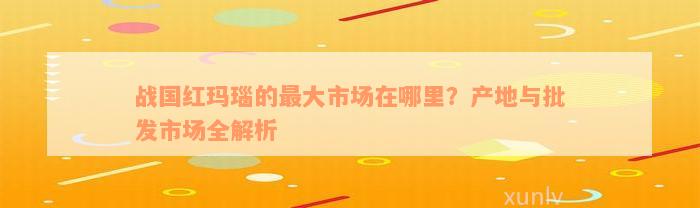 战国红玛瑙的最大市场在哪里？产地与批发市场全解析