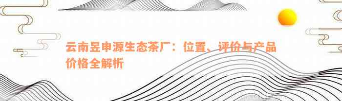 云南昱申源生态茶厂：位置、评价与产品价格全解析