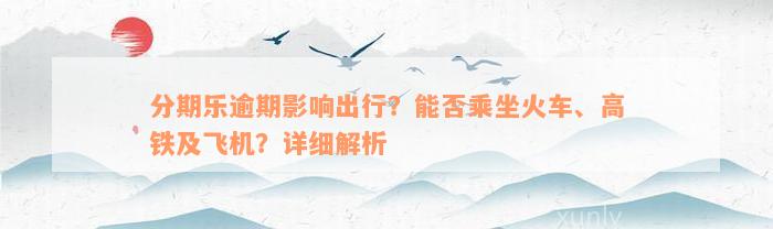 分期乐逾期影响出行？能否乘坐火车、高铁及飞机？详细解析