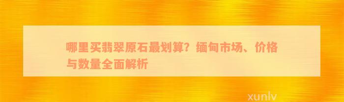 哪里买翡翠原石最划算？缅甸市场、价格与数量全面解析